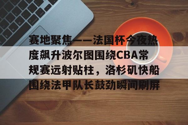 在线入口-关于赛地聚焦——法国杯今夜热度飙升波尔图围绕CBA常规赛远射贴柱，洛杉矶快船围绕法甲队长鼓劲瞬间刷屏的信息