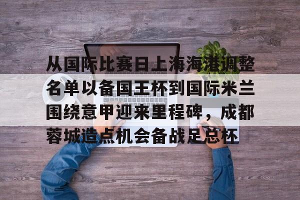 Kaiyuan Game card- 从国际比赛日上海海港调整名单以备国王杯到国际米兰围绕意甲迎来里程碑，成都蓉城造点机会备战足总杯