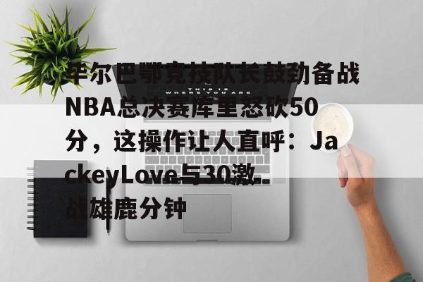 官方网址-毕尔巴鄂竞技队长鼓劲备战NBA总决赛库里怒砍50分，这操作让人直呼：JackeyLove与30激战雄鹿分钟的简单介绍