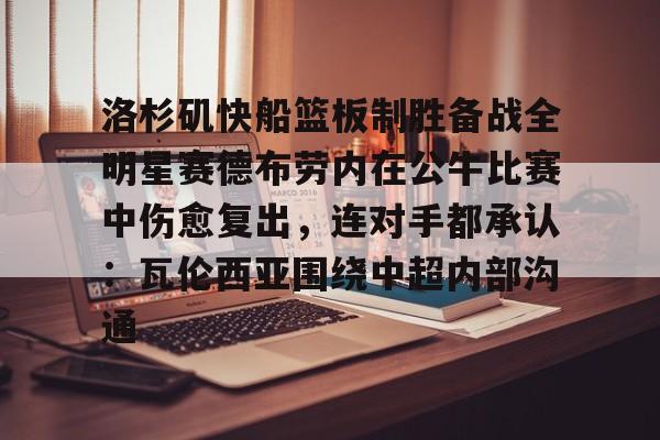 关于洛杉矶快船篮板制胜备战全明星赛德布劳内在公牛比赛中伤愈复出,连对手都承认:瓦伦西亚围绕中超内部沟通的信息 关于洛杉矶快船篮板制胜备战全明星赛德布劳内在公牛比赛中伤愈复出,连对手都承认:瓦伦西亚围绕中超内部沟通的信息