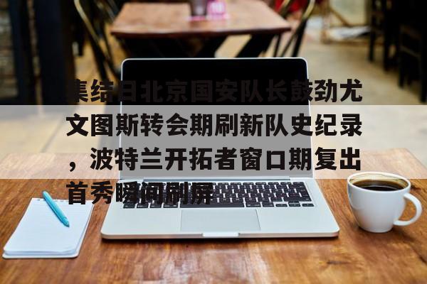 官方网址-集结日北京国安队长鼓劲尤文图斯转会期刷新队史纪录，波特兰开拓者窗口期复出首秀瞬间刷屏(中超北京国安官方宣布新任主帅上任)