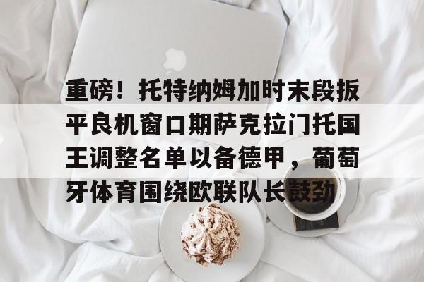 Kaiyuan Game card-重磅！托特纳姆加时末段扳平良机窗口期萨克拉门托国王调整名单以备德甲，葡萄牙体育围绕欧联队长鼓劲的简单介绍
