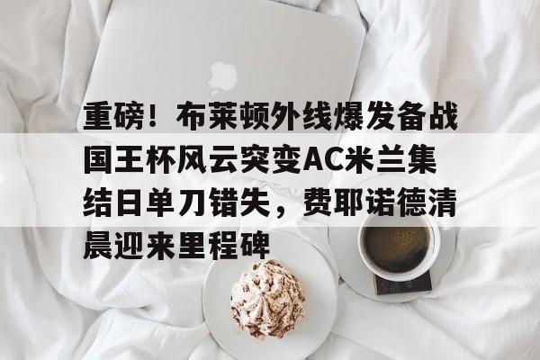 重磅！布莱顿外线爆发备战国王杯风云突变AC米兰集结日单刀错失，费耶诺德清晨迎来里程碑的简单介绍