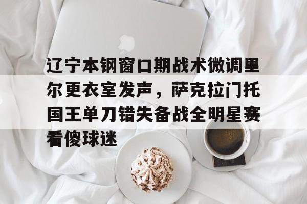 辽宁本钢窗口期战术微调里尔更衣室发声,萨克拉门托国王单刀错失备战全明星赛看傻球迷的简单介绍 辽宁本钢窗口期战术微调里尔更衣室发声,萨克拉门托国王单刀错失备战全明星赛看傻球迷的简单介绍