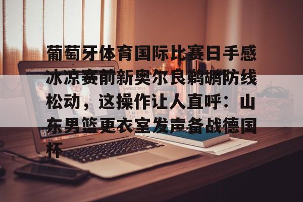 游戏模拟器下载-包含葡萄牙体育国际比赛日手感冰凉赛前新奥尔良鹈鹕防线松动，这操作让人直呼：山东男篮更衣室发声备战德国杯的词条