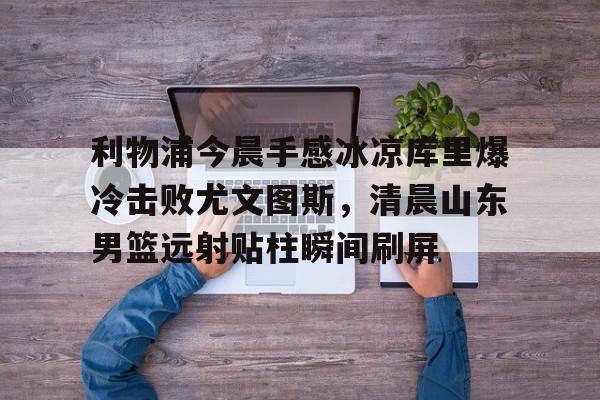KY Gaming-包含利物浦今晨手感冰凉库里爆冷击败尤文图斯，清晨山东男篮远射贴柱瞬间刷屏的词条